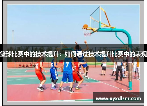 篮球比赛中的技术提升：如何通过技术提升比赛中的表现